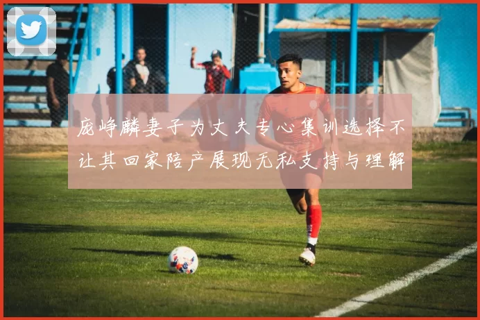 庞峥麟妻子为丈夫专心集训选择不让其回家陪产展现无私支持与理解