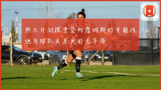 热火计划探索签约詹姆斯的可能性他与球队关系良好无芥蒂