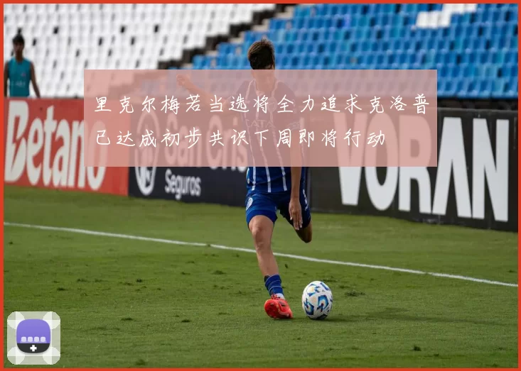里克尔梅若当选将全力追求克洛普已达成初步共识下周即将行动