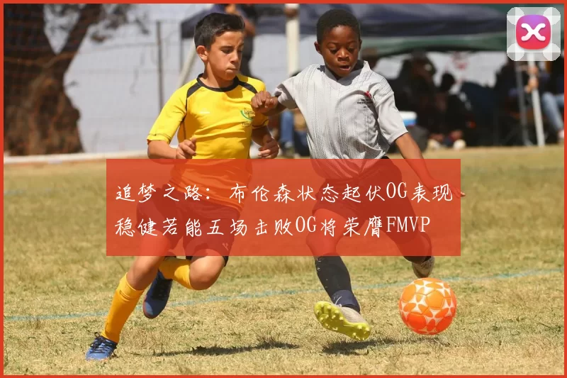 追梦之路：布伦森状态起伏OG表现稳健若能五场击败OG将荣膺FMVP