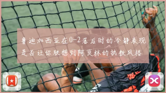 鲁迪加西亚在0-2落后时的冷静表现是否让你联想到阿莫林的执教风格