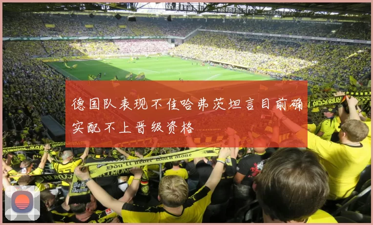 德国队表现不佳哈弗茨坦言目前确实配不上晋级资格