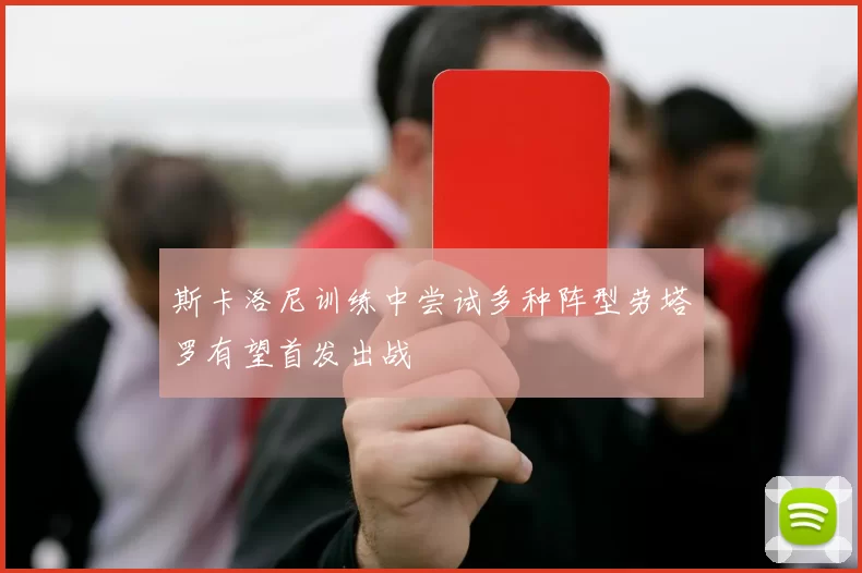斯卡洛尼训练中尝试多种阵型劳塔罗有望首发出战