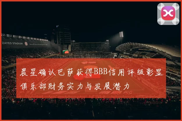 晨星确认巴萨获得BBB信用评级彰显俱乐部财务实力与发展潜力