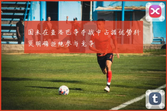 国米在查洛巴争夺战中占据优势科莫明确拒绝参与竞争