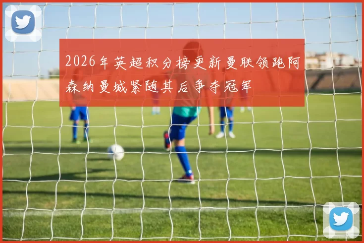 2026年英超积分榜更新曼联领跑阿森纳曼城紧随其后争夺冠军
