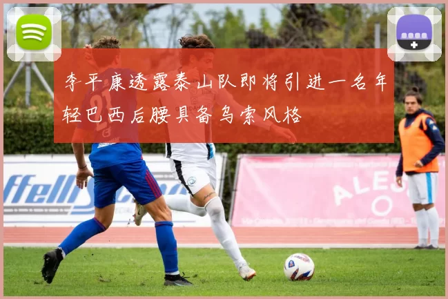 李平康透露泰山队即将引进一名年轻巴西后腰具备乌索风格