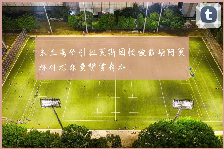 米兰高价引拉莫斯因怕被截胡阿莫林对尤尔曼赞赏有加