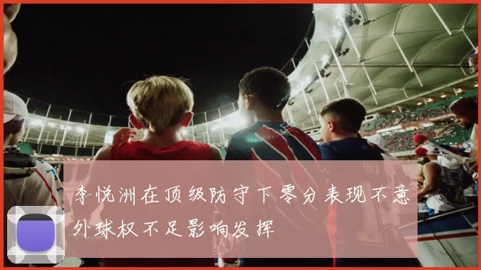 李悦洲在顶级防守下零分表现不意外球权不足影响发挥