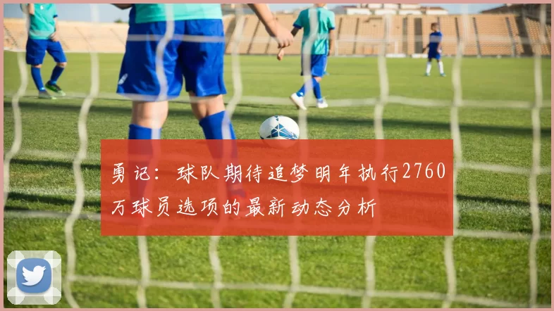 勇记：球队期待追梦明年执行2760万球员选项的最新动态分析