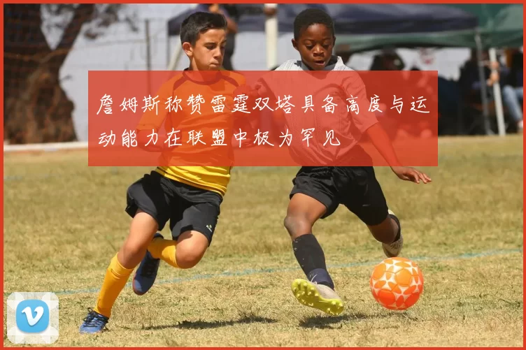 詹姆斯称赞雷霆双塔具备高度与运动能力在联盟中极为罕见