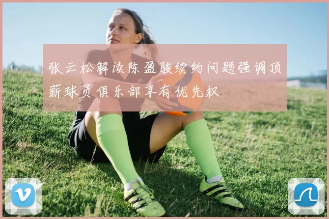 张云松解读陈盈骏续约问题强调顶薪球员俱乐部享有优先权