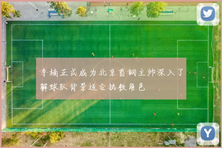 李楠正式成为北京首钢主帅深入了解球队背景适合执教角色