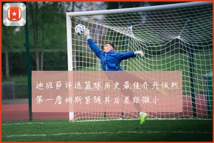 迪班萨评选篮球历史最佳乔丹依然第一詹姆斯紧随其后差距微小