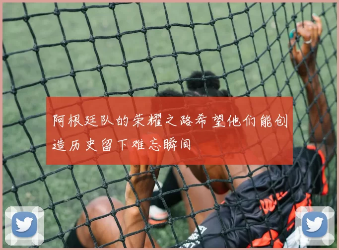 阿根廷队的荣耀之路希望他们能创造历史留下难忘瞬间
