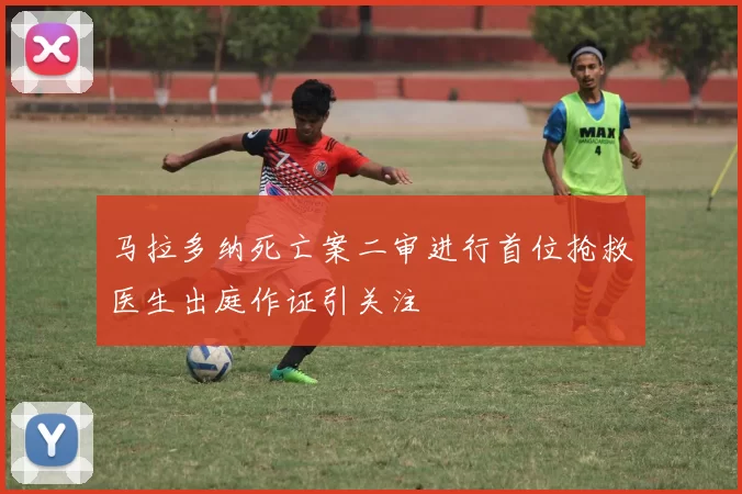 马拉多纳死亡案二审进行首位抢救医生出庭作证引关注