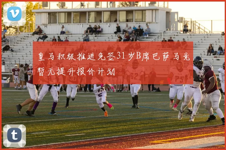 皇马积极推进免签31岁B席巴萨马竞暂无提升报价计划