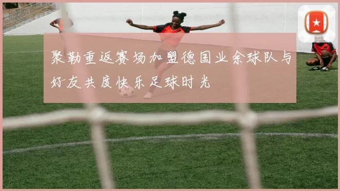 聚勒重返赛场加盟德国业余球队与好友共度快乐足球时光