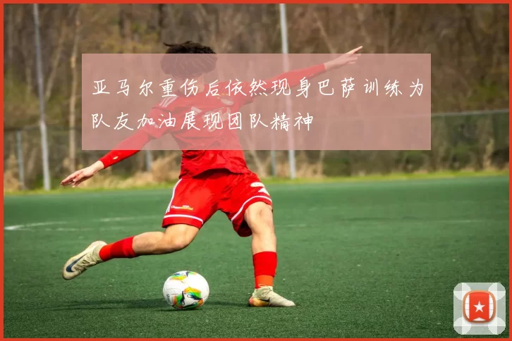 亚马尔重伤后依然现身巴萨训练为队友加油展现团队精神