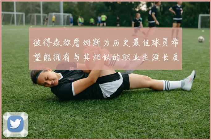 彼得森称詹姆斯为历史最佳球员希望能拥有与其相似的职业生涯长度