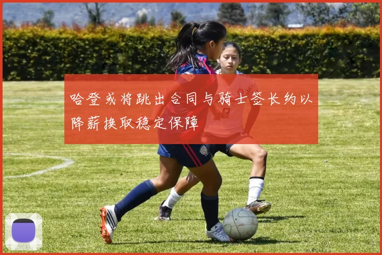 哈登或将跳出合同与骑士签长约以降薪换取稳定保障