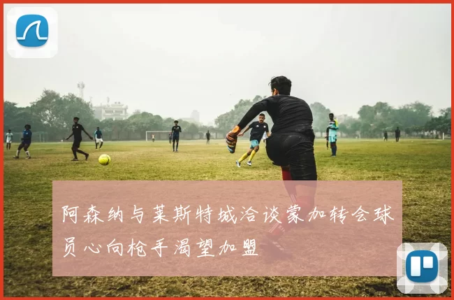 阿森纳与莱斯特城洽谈蒙加转会球员心向枪手渴望加盟