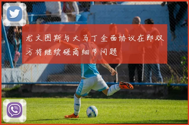尤文图斯与大马丁全面协议在即双方将继续磋商细节问题
