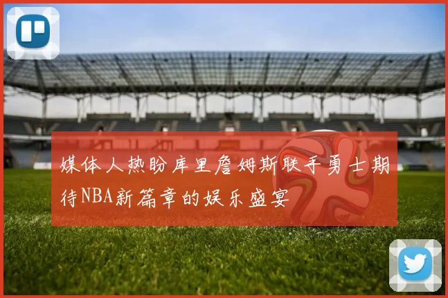 媒体人热盼库里詹姆斯联手勇士期待NBA新篇章的娱乐盛宴