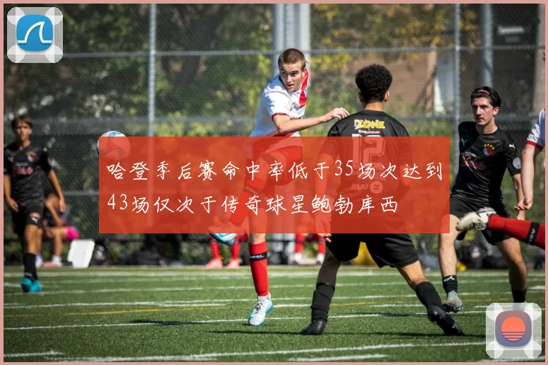 哈登季后赛命中率低于35场次达到43场仅次于传奇球星鲍勃库西